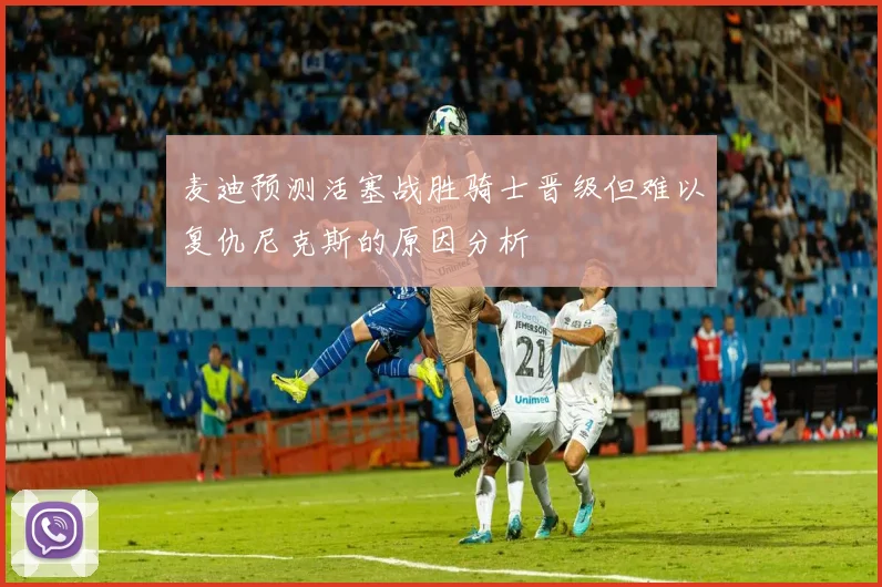 麦迪预测活塞战胜骑士晋级但难以复仇尼克斯的原因分析