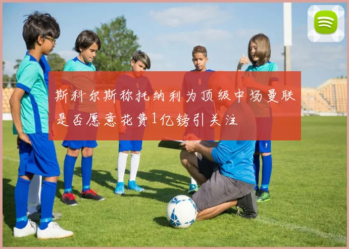 斯科尔斯称托纳利为顶级中场曼联是否愿意花费1亿镑引关注