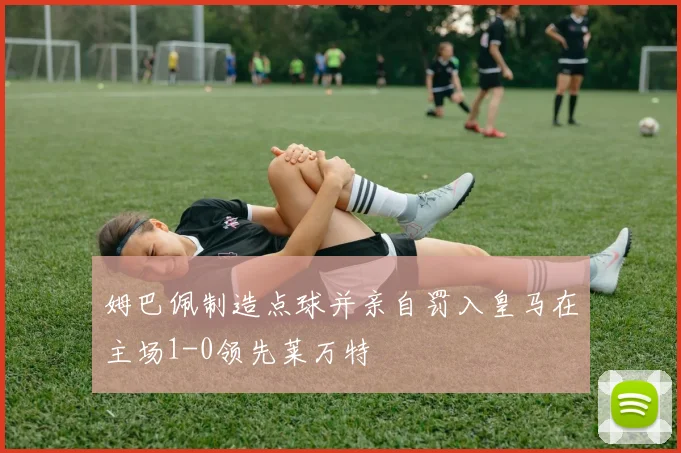 姆巴佩制造点球并亲自罚入皇马在主场1-0领先莱万特