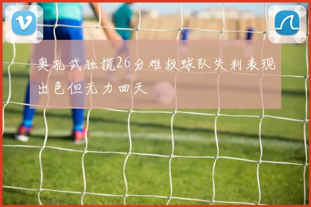 奥孔武独揽26分难救球队失利表现出色但无力回天