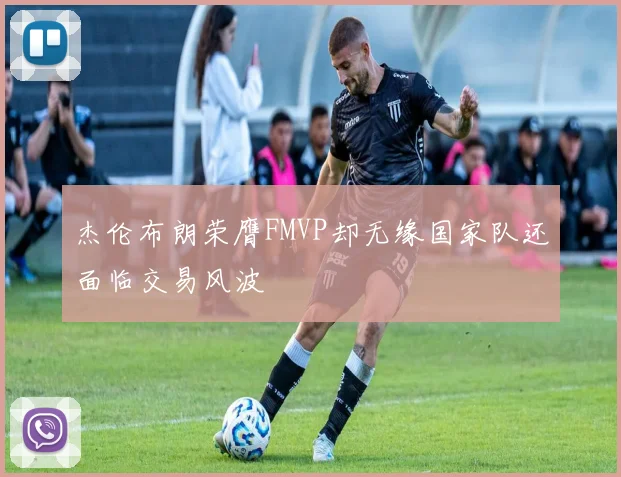 杰伦布朗荣膺FMVP却无缘国家队还面临交易风波