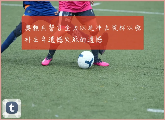 奥赖利誓言全力以赴冲击奖杯以弥补去年遗憾失冠的遗憾