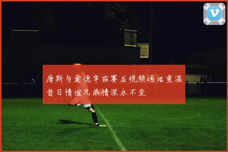 唐斯与爱德华兹赛后视频通话重温昔日情谊兄弟情深永不变