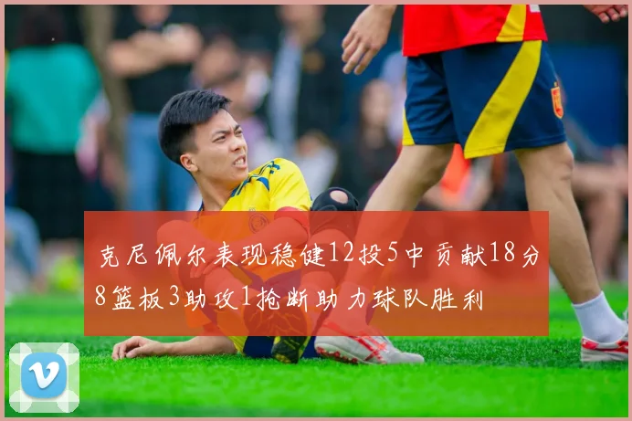 克尼佩尔表现稳健12投5中贡献18分8篮板3助攻1抢断助力球队胜利