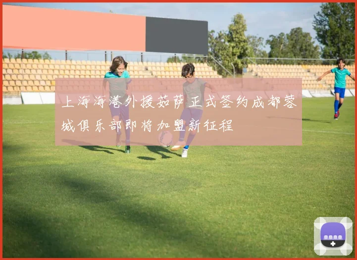 上海海港外援茹萨正式签约成都蓉城俱乐部即将加盟新征程
