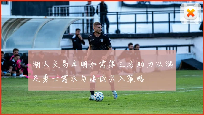 湖人交易库明加需第三方助力以满足勇士需求与逢低买入策略