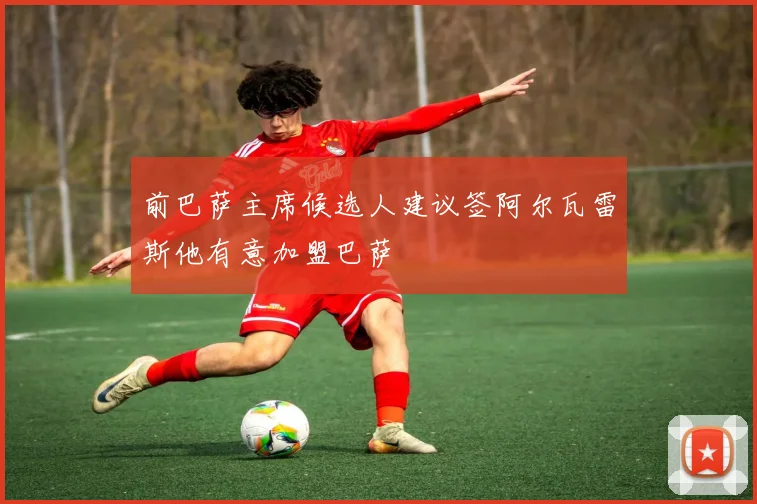 前巴萨主席候选人建议签阿尔瓦雷斯他有意加盟巴萨