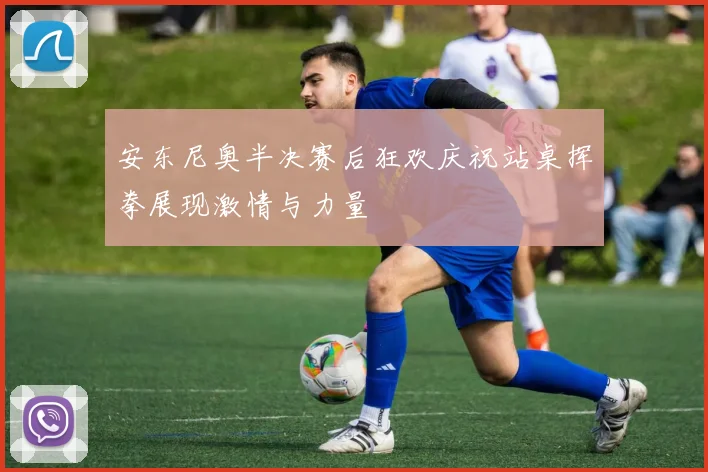 安东尼奥半决赛后狂欢庆祝站桌挥拳展现激情与力量