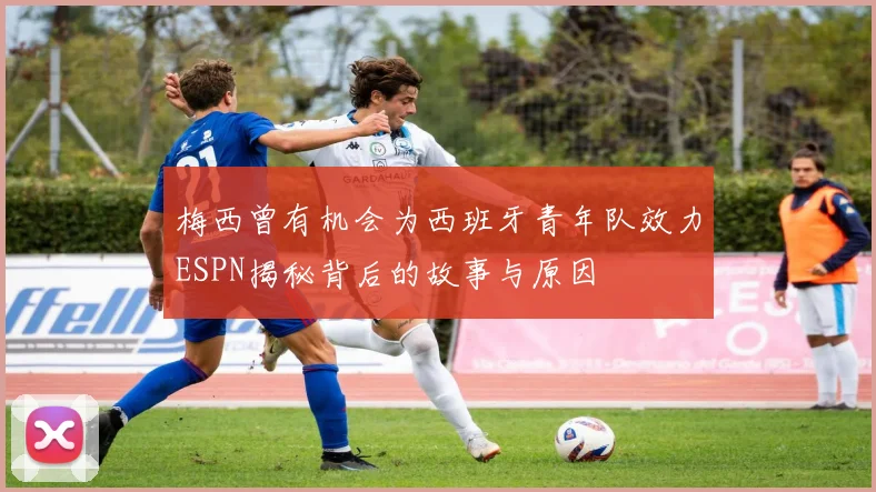 梅西曾有机会为西班牙青年队效力ESPN揭秘背后的故事与原因