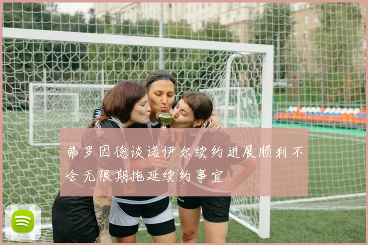 弗罗因德谈诺伊尔续约进展顺利不会无限期拖延续约事宜