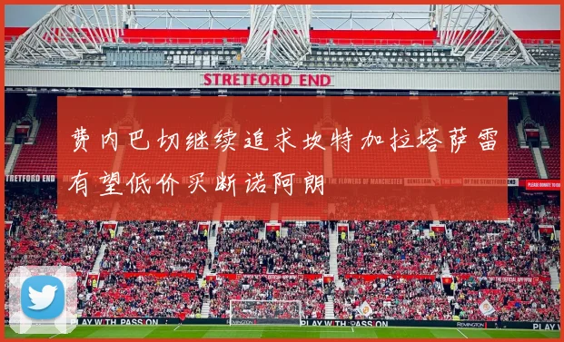 费内巴切继续追求坎特加拉塔萨雷有望低价买断诺阿朗