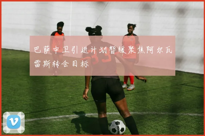 巴萨中卫引进计划暂缓聚焦阿尔瓦雷斯转会目标