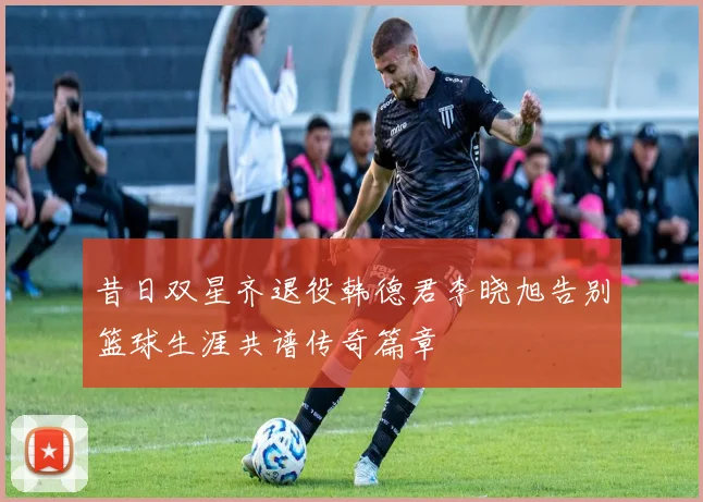 昔日双星齐退役韩德君李晓旭告别篮球生涯共谱传奇篇章