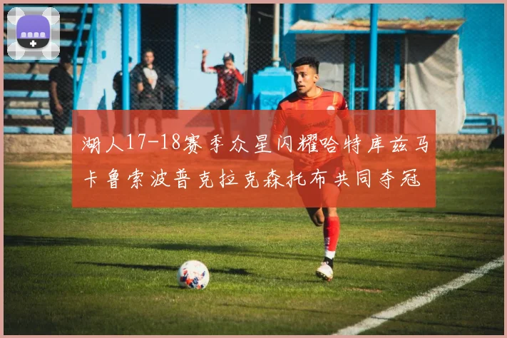 湖人17-18赛季众星闪耀哈特库兹马卡鲁索波普克拉克森托布共同夺冠的辉煌时刻