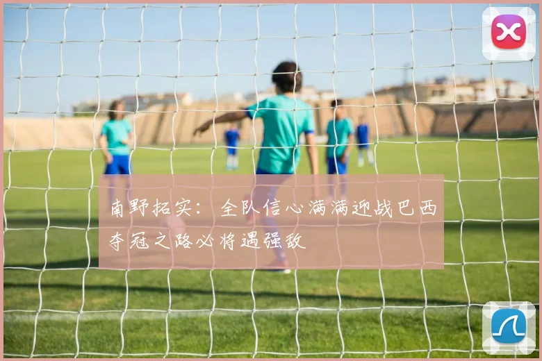 南野拓实：全队信心满满迎战巴西夺冠之路必将遇强敌