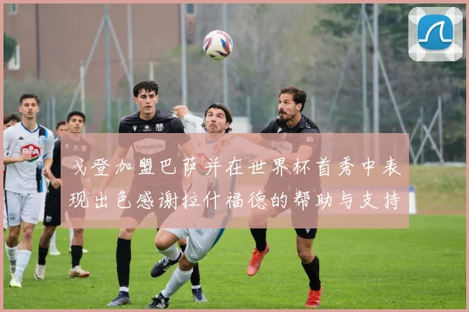 戈登加盟巴萨并在世界杯首秀中表现出色感谢拉什福德的帮助与支持
